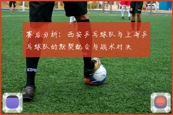 赛后分析：西安乒乓球队与上海乒乓球队的默契配合与战术对决