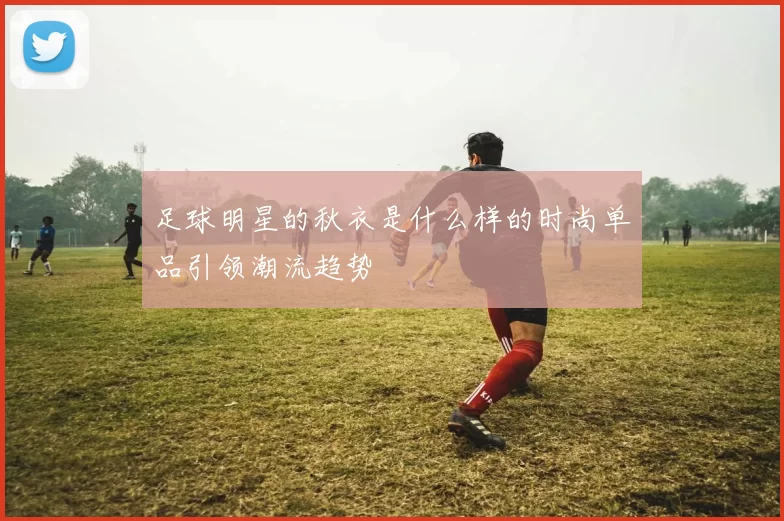 足球明星的秋衣是什么样的时尚单品引领潮流趋势