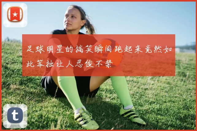 足球明星的搞笑瞬间跑起来竟然如此笨拙让人忍俊不禁