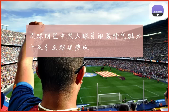 足球明星中黑人球员谁最帅气魅力十足引发球迷热议