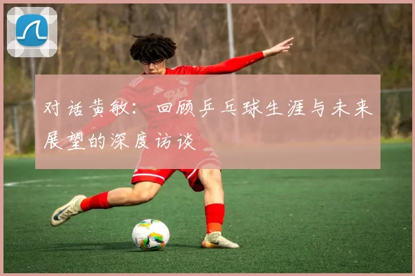 对话黄敏：回顾乒乓球生涯与未来展望的深度访谈