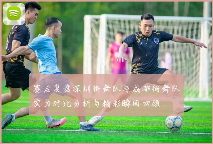 赛后复盘深圳街舞队与成都街舞队实力对比分析与精彩瞬间回顾