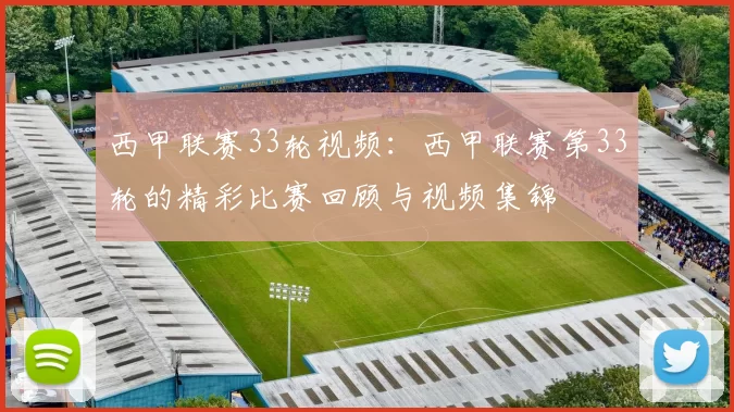 西甲联赛33轮视频：西甲联赛第33轮的精彩比赛回顾与视频集锦