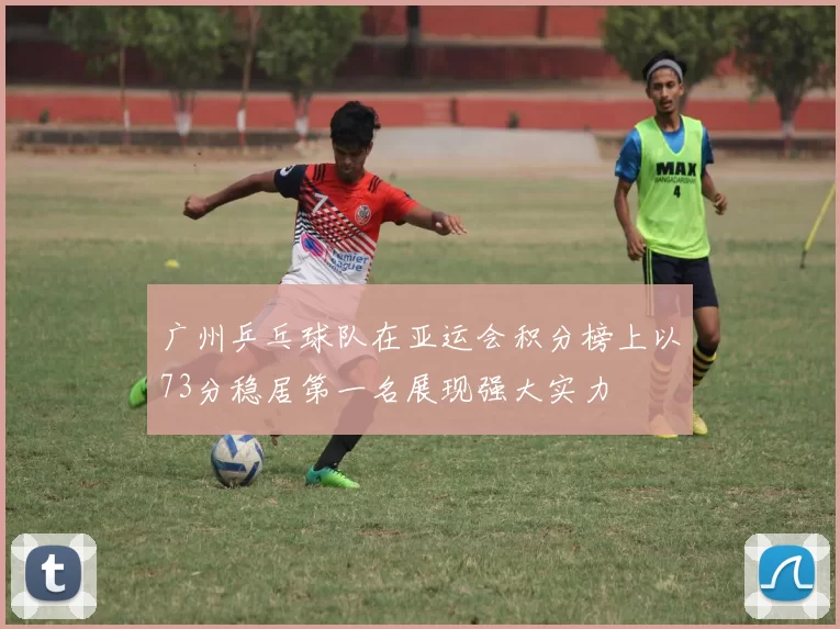 广州乒乓球队在亚运会积分榜上以73分稳居第一名展现强大实力