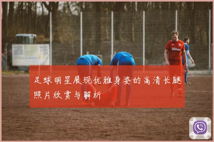 足球明星展现优雅身姿的高清长腿照片欣赏与解析