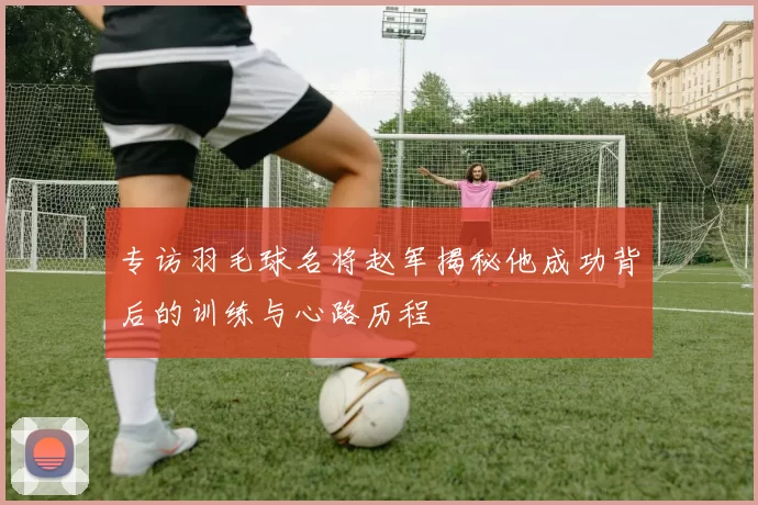 专访羽毛球名将赵军揭秘他成功背后的训练与心路历程