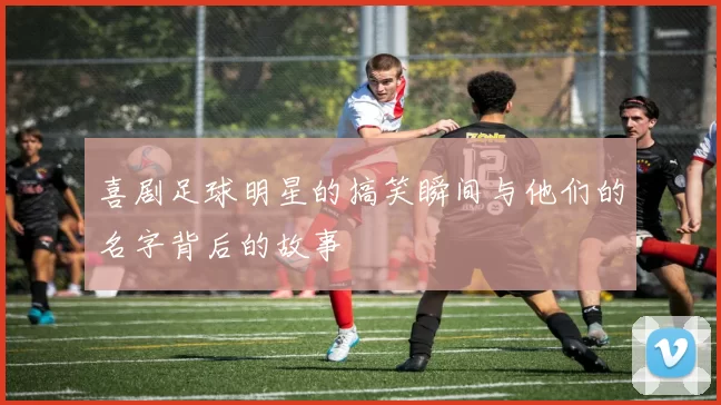 喜剧足球明星的搞笑瞬间与他们的名字背后的故事