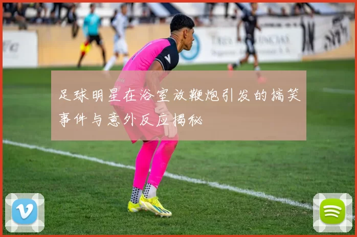 足球明星在浴室放鞭炮引发的搞笑事件与意外反应揭秘