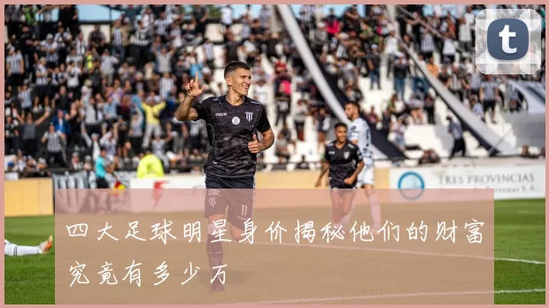四大足球明星身价揭秘他们的财富究竟有多少万