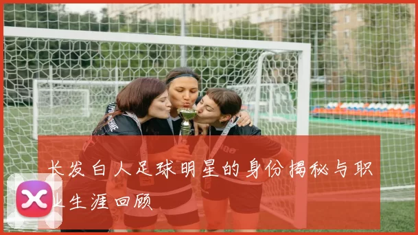 长发白人足球明星的身份揭秘与职业生涯回顾