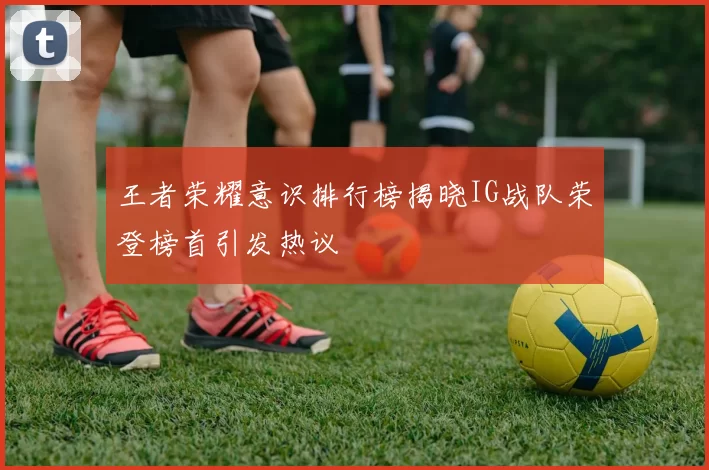 王者荣耀意识排行榜揭晓IG战队荣登榜首引发热议