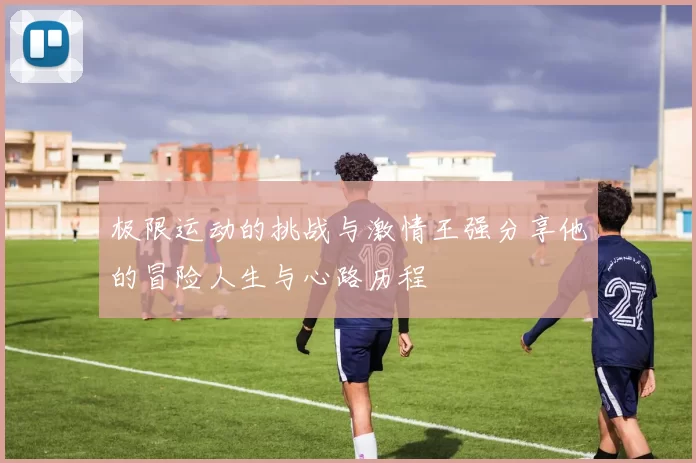极限运动的挑战与激情王强分享他的冒险人生与心路历程