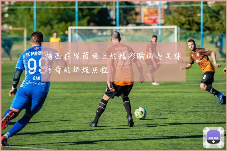 梅西在绿茵场上的精彩瞬间与足球传奇的辉煌历程