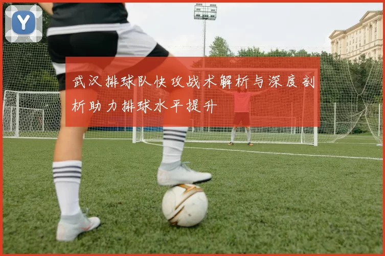 武汉排球队快攻战术解析与深度剖析助力排球水平提升