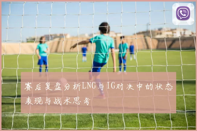 赛后复盘分析LNG与IG对决中的状态表现与战术思考