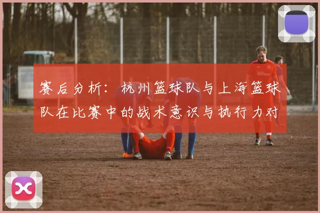 赛后分析：杭州篮球队与上海篮球队在比赛中的战术意识与执行力对比