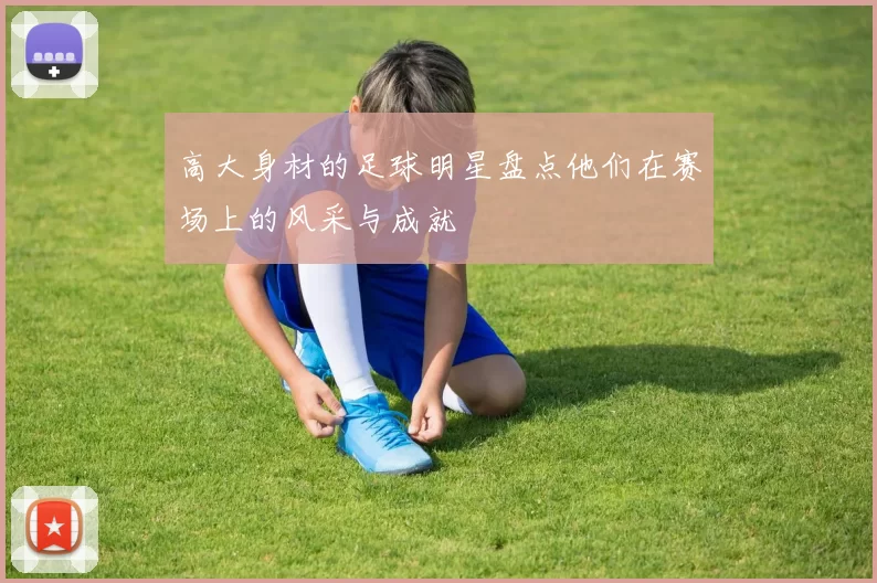 高大身材的足球明星盘点他们在赛场上的风采与成就