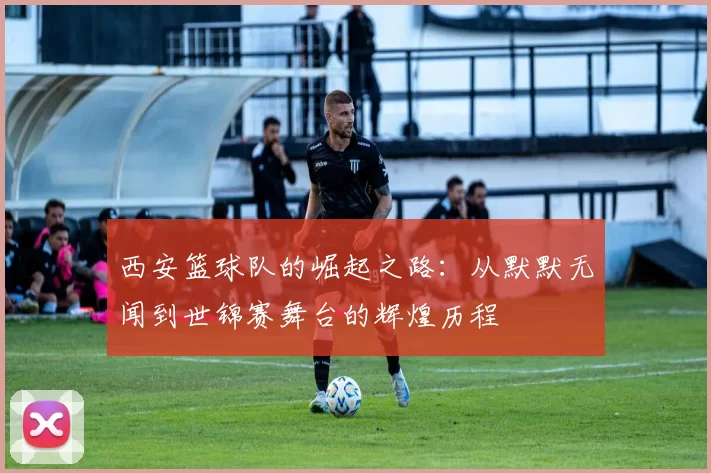 西安篮球队的崛起之路：从默默无闻到世锦赛舞台的辉煌历程