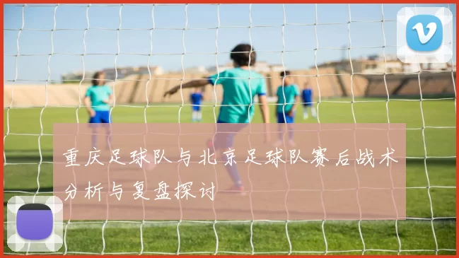 重庆足球队与北京足球队赛后战术分析与复盘探讨