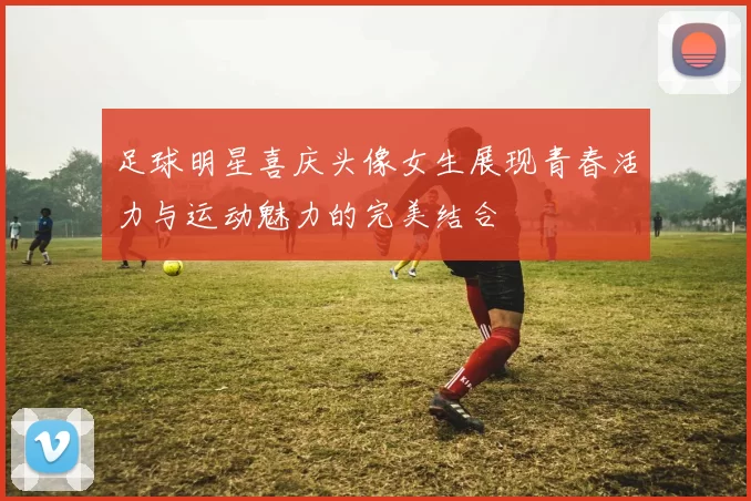 足球明星喜庆头像女生展现青春活力与运动魅力的完美结合