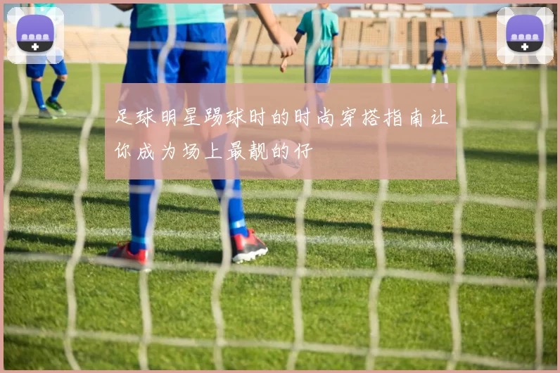 足球明星踢球时的时尚穿搭指南让你成为场上最靓的仔
