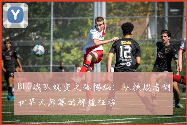 BLG战队蜕变之路揭秘：从挑战者到世界大师赛的辉煌征程