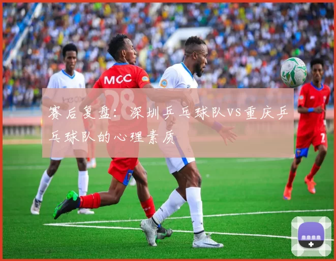 赛后复盘：深圳乒乓球队vs重庆乒乓球队的心理素质