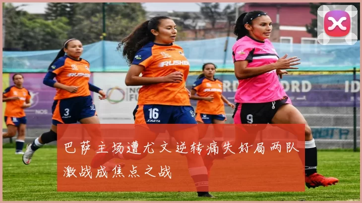 巴萨主场遭尤文逆转痛失好局两队激战成焦点之战