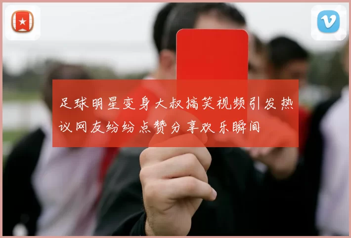 足球明星变身大叔搞笑视频引发热议网友纷纷点赞分享欢乐瞬间