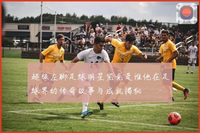 超级左脚足球明星究竟是谁他在足球界的传奇故事与成就揭秘