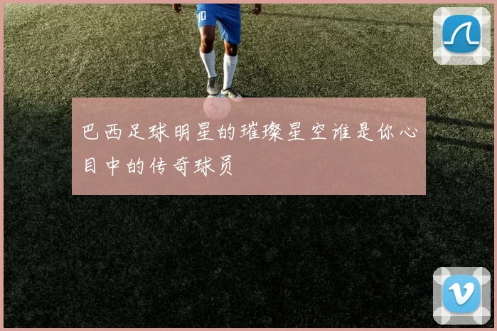 巴西足球明星的璀璨星空谁是你心目中的传奇球员