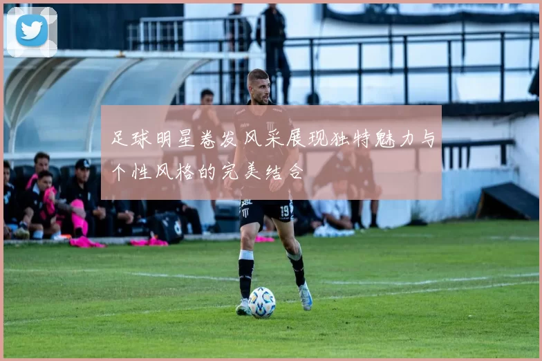 足球明星卷发风采展现独特魅力与个性风格的完美结合