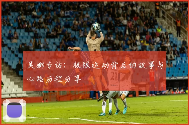 吴娜专访：极限运动背后的故事与心路历程分享