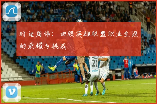对话周伟：回顾英雄联盟职业生涯的荣耀与挑战