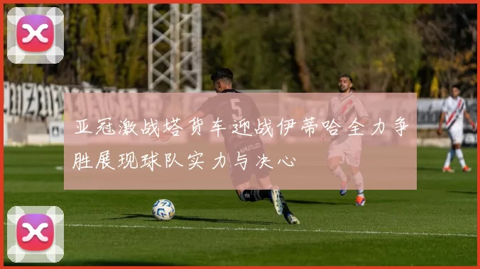 亚冠激战塔货车迎战伊蒂哈全力争胜展现球队实力与决心