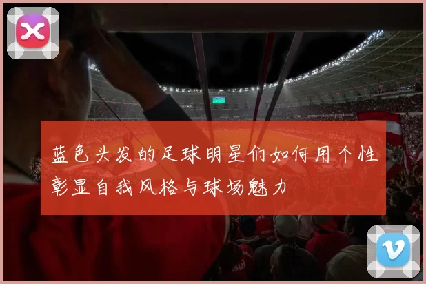蓝色头发的足球明星们如何用个性彰显自我风格与球场魅力