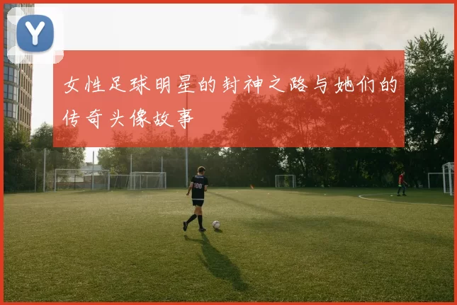 女性足球明星的封神之路与她们的传奇头像故事