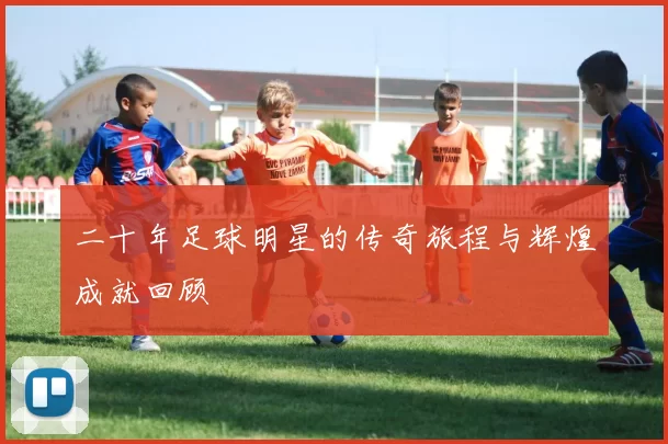 二十年足球明星的传奇旅程与辉煌成就回顾