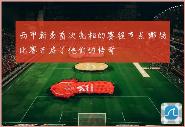 西甲新秀首次亮相的赛程节点 哪场比赛开启了他们的传奇