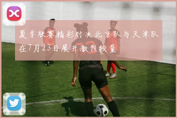 夏季联赛精彩对决北京队与天津队在7月23日展开激烈较量