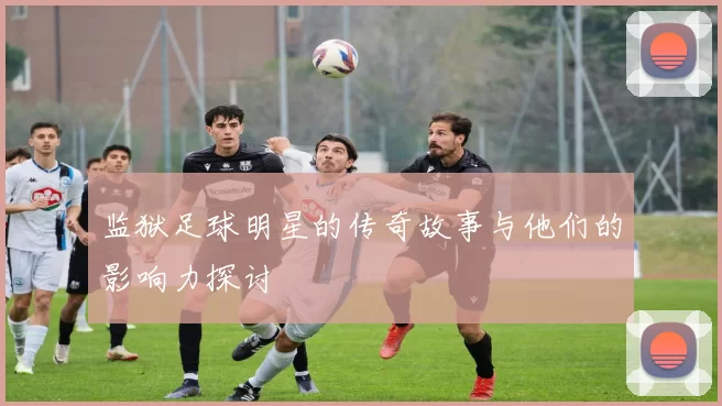 监狱足球明星的传奇故事与他们的影响力探讨