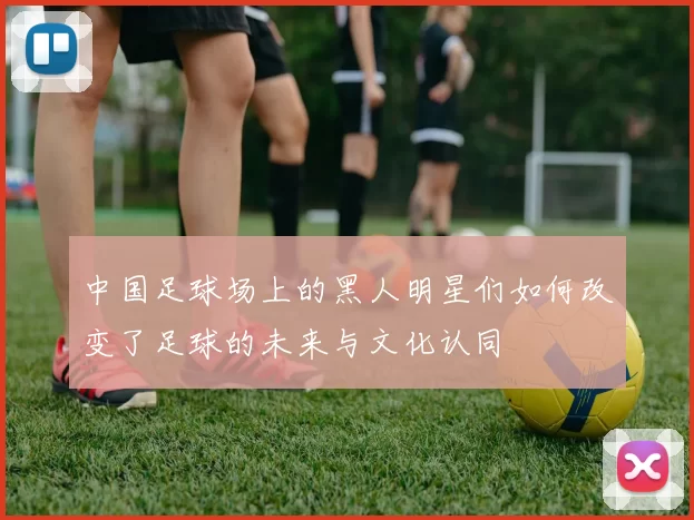 中国足球场上的黑人明星们如何改变了足球的未来与文化认同