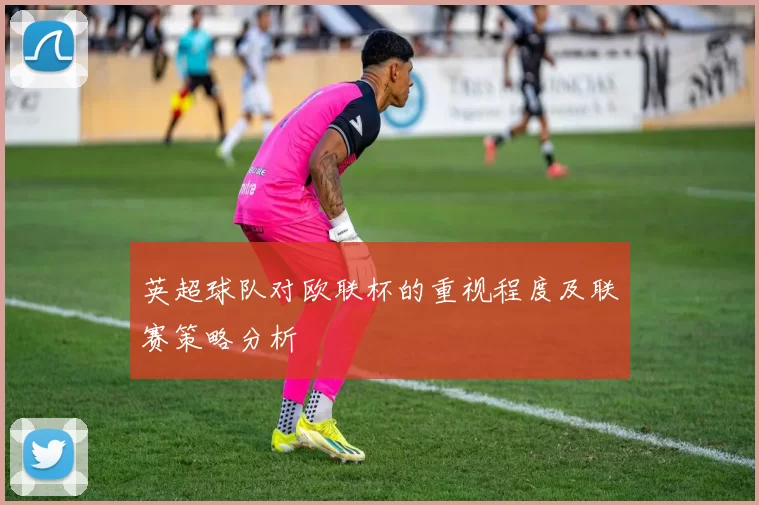 英超球队对欧联杯的重视程度及联赛策略分析