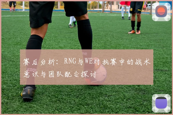 赛后分析：RNG与WE对抗赛中的战术意识与团队配合探讨
