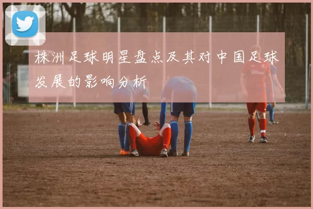 株洲足球明星盘点及其对中国足球发展的影响分析
