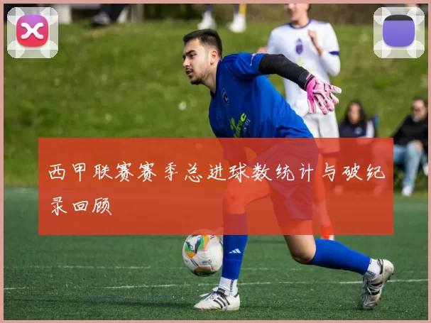 西甲联赛赛季总进球数统计与破纪录回顾