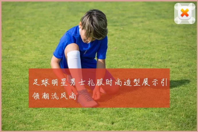 足球明星男士礼服时尚造型展示引领潮流风尚
