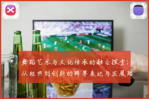 舞蹈艺术与文化传承的融合探索：从经典到创新的跨界表达与发展路径