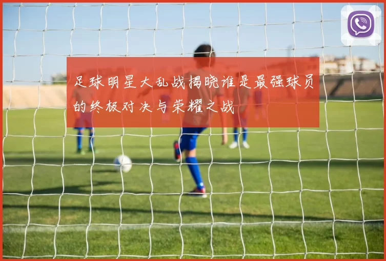 足球明星大乱战揭晓谁是最强球员的终极对决与荣耀之战