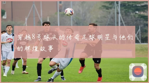 穿越8号球衣的传奇足球明星与他们的辉煌故事
